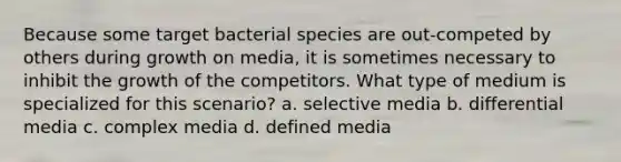 Because some target bacterial species are out-competed by others during growth on media, it is sometimes necessary to inhibit the growth of the competitors. What type of medium is specialized for this scenario? a. selective media b. differential media c. complex media d. defined media