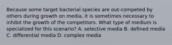 Because some target bacterial species are out-competed by others during growth on media, it is sometimes necessary to inhibit the growth of the competitors. What type of medium is specialized for this scenario? A. selective media B. defined media C. differential media D. complex media