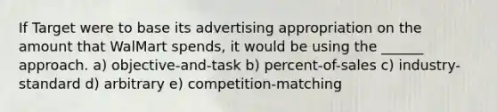 If Target were to base its advertising appropriation on the amount that WalMart spends, it would be using the ______ approach. a) objective-and-task b) percent-of-sales c) industry-standard d) arbitrary e) competition-matching