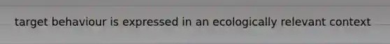 target behaviour is expressed in an ecologically relevant context