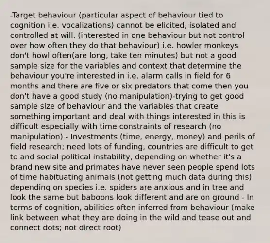 -Target behaviour (particular aspect of behaviour tied to cognition i.e. vocalizations) cannot be elicited, isolated and controlled at will. (interested in one behaviour but not control over how often they do that behaviour) i.e. howler monkeys don't howl often(are long, take ten minutes) but not a good sample size for the variables and context that determine the behaviour you're interested in i.e. alarm calls in field for 6 months and there are five or six predators that come then you don't have a good study (no manipulation)-trying to get good sample size of behaviour and the variables that create something important and deal with things interested in this is difficult especially with time constraints of research (no manipulation) - Investments (time, energy, money) and perils of field research; need lots of funding, countries are difficult to get to and social political instability, depending on whether it's a brand new site and primates have never seen people spend lots of time habituating animals (not getting much data during this) depending on species i.e. spiders are anxious and in tree and look the same but baboons look different and are on ground - In terms of cognition, abilities often inferred from behaviour (make link between what they are doing in the wild and tease out and connect dots; not direct root)