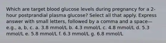 Which are target blood glucose levels during pregnancy for a 2-hour postprandial plasma glucose? Select all that apply. Express answer with small letters, followed by a comma and a space—e.g., a, b, c. a. 3.8 mmol/L b. 4.3 mmol/L c. 4.8 mmol/L d. 5.3 mmol/L e. 5.8 mmol/L f. 6.3 mmol/L g. 6.8 mmol/L