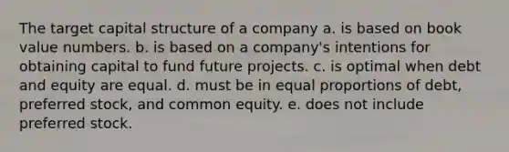 The target capital structure of a company a. is based on book value numbers. b. is based on a company's intentions for obtaining capital to fund future projects. c. is optimal when debt and equity are equal. d. must be in equal proportions of debt, preferred stock, and common equity. e. does not include preferred stock.