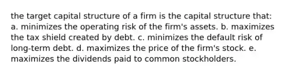 the target capital structure of a firm is the capital structure that: a. minimizes the operating risk of the firm's assets. b. maximizes the tax shield created by debt. c. minimizes the default risk of long-term debt. d. maximizes the price of the firm's stock. e. maximizes the dividends paid to common stockholders.