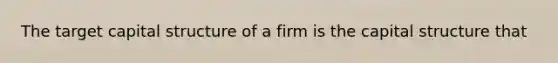 The target capital structure of a firm is the capital structure that