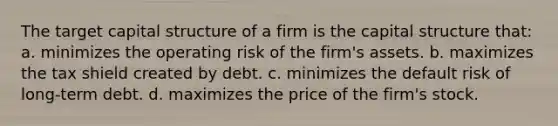 The target capital structure of a firm is the capital structure that: a. minimizes the operating risk of the firm's assets. b. maximizes the tax shield created by debt. c. minimizes the default risk of long-term debt. d. maximizes the price of the firm's stock.