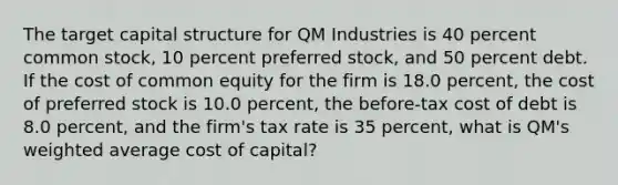 The target capital structure for QM Industries is 40 percent common​ stock, 10 percent preferred​ stock, and 50 percent debt. If the cost of common equity for the firm is 18.0 ​percent, the cost of preferred stock is 10.0 ​percent, the​ before-tax cost of debt is 8.0 ​percent, and the​ firm's tax rate is 35 ​percent, what is​ QM's <a href='https://www.questionai.com/knowledge/koL1NUNNcJ-weighted-average' class='anchor-knowledge'>weighted average</a> cost of​ capital?