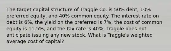 The target capital structure of Traggle Co. is 50% debt, 10% preferred equity, and 40% common equity. The interest rate on debt is 6%, the yield on the preferred is 7%, the cost of common equity is 11.5%, and the tax rate is 40%. Traggle does not anticipate issuing any new stock. What is Traggle's <a href='https://www.questionai.com/knowledge/koL1NUNNcJ-weighted-average' class='anchor-knowledge'>weighted average</a> cost of capital?