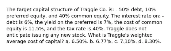 The target capital structure of Traggle Co. is: - 50% debt, 10% preferred equity, and 40% common equity. The interest rate on: - debt is 6%, the yield on the preferred is 7%, the cost of common equity is 11.5%, and the tax rate is 40%. Traggle does not anticipate issuing any new stock. What is Traggle's weighted average cost of capital? a. 6.50%. b. 6.77%. c. 7.10%. d. 8.30%.