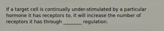 If a target cell is continually under-stimulated by a particular hormone it has receptors to, it will increase the number of receptors it has through ________ regulation.