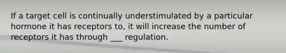 If a target cell is continually understimulated by a particular hormone it has receptors to, it will increase the number of receptors it has through ___ regulation.