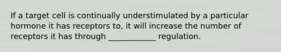 If a target cell is continually understimulated by a particular hormone it has receptors to, it will increase the number of receptors it has through ____________ regulation.