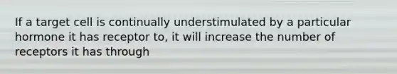 If a target cell is continually understimulated by a particular hormone it has receptor to, it will increase the number of receptors it has through