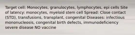 Target cell: Monocytes, granulocytes, lymphocytes, epi cells Site of latency: monocytes, myeloid stem cell Spread: Close contact (STD), transfusions, transplant, congenital Diseases: infectious mononucleosis, congenital birth defects, immunodeficiency severe disease NO vaccine