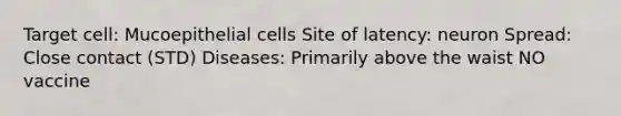 Target cell: Mucoepithelial cells Site of latency: neuron Spread: Close contact (STD) Diseases: Primarily above the waist NO vaccine