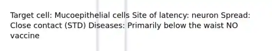 Target cell: Mucoepithelial cells Site of latency: neuron Spread: Close contact (STD) Diseases: Primarily below the waist NO vaccine