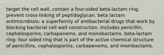 target the cell wall, contain a four-sided beta-lactam ring, prevent cross-linking of peptidoglycan. beta lactam antimicrobials: a superfamily of antibacterial drugs that work by blocking bacterial cell wall construction. Includes penicillin, cephalosporins, carbapenems, and monobactams. beta-lactam ring: four sided ring that is part of the active chemical structure of penicillins, cephalosporins, carbapenems, and mombactams.