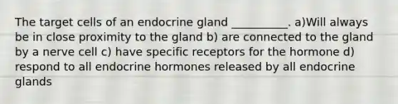 The target cells of an endocrine gland __________. a)Will always be in close proximity to the gland b) are connected to the gland by a nerve cell c) have specific receptors for the hormone d) respond to all endocrine hormones released by all endocrine glands