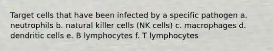 Target cells that have been infected by a specific pathogen a. neutrophils b. natural killer cells (NK cells) c. macrophages d. dendritic cells e. B lymphocytes f. T lymphocytes