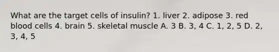 What are the target cells of insulin? 1. liver 2. adipose 3. red blood cells 4. brain 5. skeletal muscle A. 3 B. 3, 4 C. 1, 2, 5 D. 2, 3, 4, 5