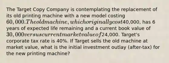 The Target Copy Company is contemplating the replacement of its old printing machine with a new model costing 60,000. The old machine, which originally cost40,000, has 6 years of expected life remaining and a current book value of 30,000 versus current market value of24,000. Target's corporate tax rate is 40%. If Target sells the old machine at market value, what is the initial investment outlay (after-tax) for the new printing machine?