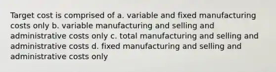 Target cost is comprised of a. variable and fixed manufacturing costs only b. variable manufacturing and selling and administrative costs only c. total manufacturing and selling and administrative costs d. fixed manufacturing and selling and administrative costs only