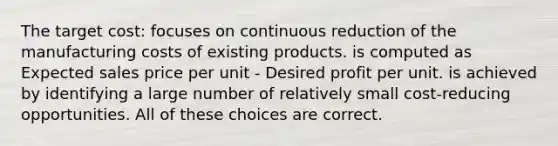 The target cost: focuses on continuous reduction of the manufacturing costs of existing products. is computed as Expected sales price per unit - Desired profit per unit. is achieved by identifying a large number of relatively small cost-reducing opportunities. All of these choices are correct.