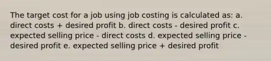 The target cost for a job using job costing is calculated as: a. direct costs + desired profit b. direct costs - desired profit c. expected selling price - direct costs d. expected selling price - desired profit e. expected selling price + desired profit