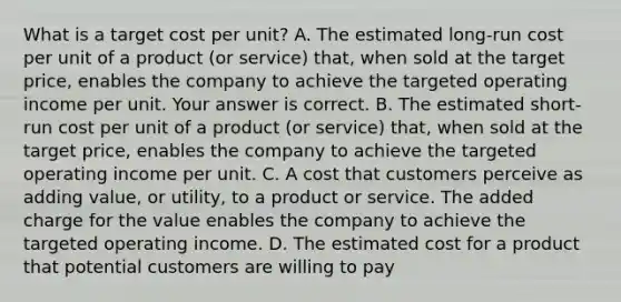 What is a target cost per​ unit? A. The estimated​ long-run cost per unit of a product​ (or service)​ that, when sold at the target​ price, enables the company to achieve the targeted operating income per unit. Your answer is correct. B. The estimated​ short-run cost per unit of a product​ (or service)​ that, when sold at the target​ price, enables the company to achieve the targeted operating income per unit. C. A cost that customers perceive as adding​ value, or​ utility, to a product or service. The added charge for the value enables the company to achieve the targeted operating income. D. The estimated cost for a product that potential customers are willing to pay