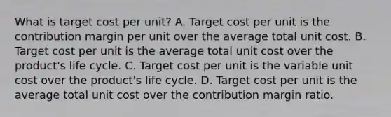 What is target cost per​ unit? A. Target cost per unit is the contribution margin per unit over the average total unit cost. B. Target cost per unit is the average total unit cost over the​ product's life cycle. C. Target cost per unit is the variable unit cost over the​ product's life cycle. D. Target cost per unit is the average total unit cost over the contribution margin ratio.