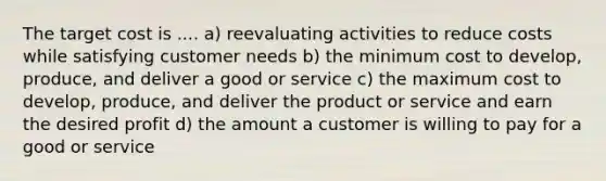 The target cost is .... a) reevaluating activities to reduce costs while satisfying customer needs b) the minimum cost to develop, produce, and deliver a good or service c) the maximum cost to develop, produce, and deliver the product or service and earn the desired profit d) the amount a customer is willing to pay for a good or service