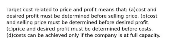 Target cost related to price and profit means that: (a)cost and desired profit must be determined before selling price. (b)cost and selling price must be determined before desired profit. (c)price and desired profit must be determined before costs. (d)costs can be achieved only if the company is at full capacity.