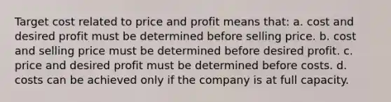 Target cost related to price and profit means that: a. cost and desired profit must be determined before selling price. b. cost and selling price must be determined before desired profit. c. price and desired profit must be determined before costs. d. costs can be achieved only if the company is at full capacity.