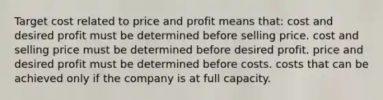 Target cost related to price and profit means that: cost and desired profit must be determined before selling price. cost and selling price must be determined before desired profit. price and desired profit must be determined before costs. costs that can be achieved only if the company is at full capacity.