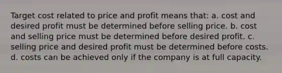 Target cost related to price and profit means that: a. cost and desired profit must be determined before selling price. b. cost and selling price must be determined before desired profit. c. selling price and desired profit must be determined before costs. d. costs can be achieved only if the company is at full capacity.