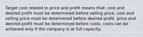 Target cost related to price and profit means that: cost and desired profit must be determined before selling price. cost and selling price must be determined before desired profit. price and desired profit must be determined before costs. costs can be achieved only if the company is at full capacity.