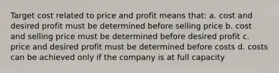 Target cost related to price and profit means that: a. cost and desired profit must be determined before selling price b. cost and selling price must be determined before desired profit c. price and desired profit must be determined before costs d. costs can be achieved only if the company is at full capacity