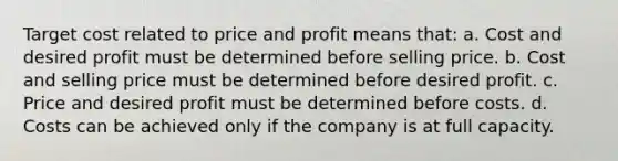 Target cost related to price and profit means that: a. Cost and desired profit must be determined before selling price. b. Cost and selling price must be determined before desired profit. c. Price and desired profit must be determined before costs. d. Costs can be achieved only if the company is at full capacity.