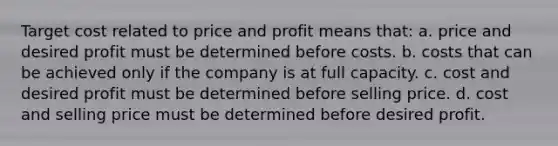 Target cost related to price and profit means that: a. price and desired profit must be determined before costs. b. costs that can be achieved only if the company is at full capacity. c. cost and desired profit must be determined before selling price. d. cost and selling price must be determined before desired profit.