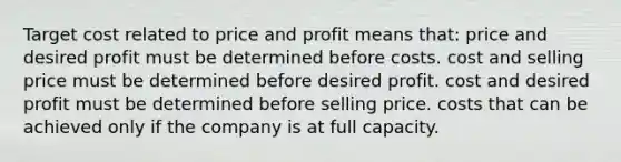 Target cost related to price and profit means that: price and desired profit must be determined before costs. cost and selling price must be determined before desired profit. cost and desired profit must be determined before selling price. costs that can be achieved only if the company is at full capacity.