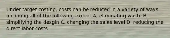 Under target costing, costs can be reduced in a variety of ways including all of the following except A, eliminating waste B. simplifying the desgin C. changing the sales level D. reducing the direct labor costs