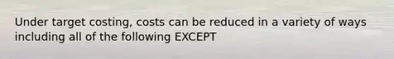 Under target costing, costs can be reduced in a variety of ways including all of the following EXCEPT