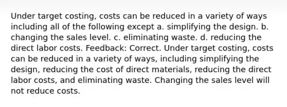 Under target costing, costs can be reduced in a variety of ways including all of the following except a. simplifying the design. b. changing the sales level. c. eliminating waste. d. reducing the direct labor costs. Feedback: Correct. Under target costing, costs can be reduced in a variety of ways, including simplifying the design, reducing the cost of direct materials, reducing the direct labor costs, and eliminating waste. Changing the sales level will not reduce costs.