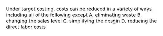 Under target costing, costs can be reduced in a variety of ways including all of the following except A. eliminating waste B. changing the sales level C. simplifying the desgin D. reducing the direct labor costs