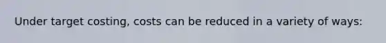 Under target costing, costs can be reduced in a variety of ways: