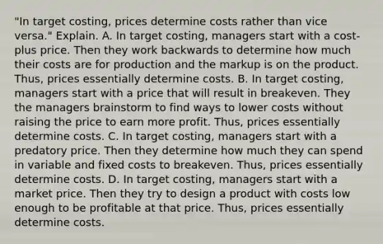 ​"In target​ costing, prices determine costs rather than vice​ versa." Explain. A. In target​ costing, managers start with a​ cost-plus price. Then they work backwards to determine how much their costs are for production and the markup is on the product.​ Thus, prices essentially determine costs. B. In target​ costing, managers start with a price that will result in breakeven. They the managers brainstorm to find ways to lower costs without raising the price to earn more profit.​ Thus, prices essentially determine costs. C. In target​ costing, managers start with a predatory price. Then they determine how much they can spend in variable and fixed costs to breakeven.​ Thus, prices essentially determine costs. D. In target​ costing, managers start with a market price. Then they try to design a product with costs low enough to be profitable at that price.​ Thus, prices essentially determine costs.