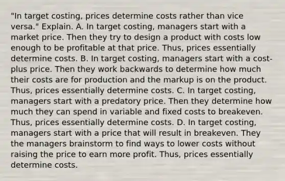 ​"In target​ costing, prices determine costs rather than vice​ versa." Explain. A. In target​ costing, managers start with a market price. Then they try to design a product with costs low enough to be profitable at that price.​ Thus, prices essentially determine costs. B. In target​ costing, managers start with a​ cost-plus price. Then they work backwards to determine how much their costs are for production and the markup is on the product.​ Thus, prices essentially determine costs. C. In target​ costing, managers start with a predatory price. Then they determine how much they can spend in variable and fixed costs to breakeven.​ Thus, prices essentially determine costs. D. In target​ costing, managers start with a price that will result in breakeven. They the managers brainstorm to find ways to lower costs without raising the price to earn more profit.​ Thus, prices essentially determine costs.