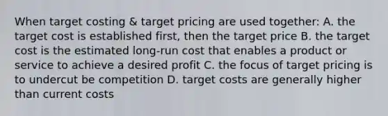 When target costing & target pricing are used together: A. the target cost is established first, then the target price B. the target cost is the estimated long-run cost that enables a product or service to achieve a desired profit C. the focus of target pricing is to undercut be competition D. target costs are generally higher than current costs