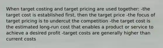 When target costing and target pricing are used together: -the target cost is established first, then the target price -the focus of target pricing is to undercut the competition -the target cost is the estimated long-run cost that enables a product or service to achieve a desired profit -target costs are generally higher than current costs