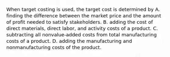 When target costing is used, the target cost is determined by A. finding the difference between the market price and the amount of profit needed to satisfy stakeholders. B. adding the cost of direct materials, direct labor, and activity costs of a product. C. subtracting all nonvalue-added costs from total manufacturing costs of a product. D. adding the manufacturing and nonmanufacturing costs of the product.